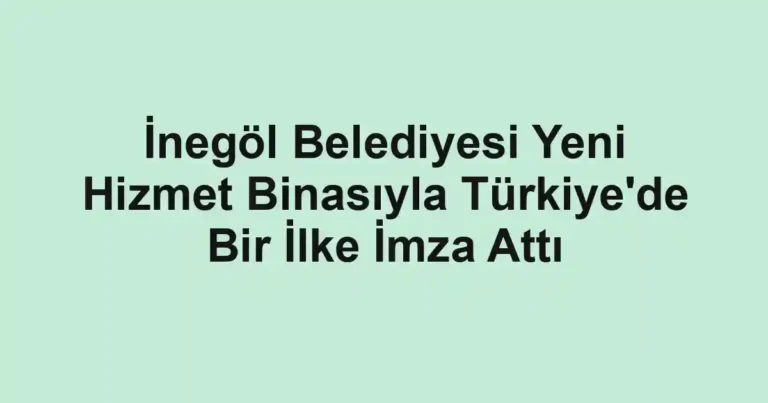 İnegöl Belediyesi Yeni Hizmet Binasıyla Türkiye'de Bir İlke İmza Attı