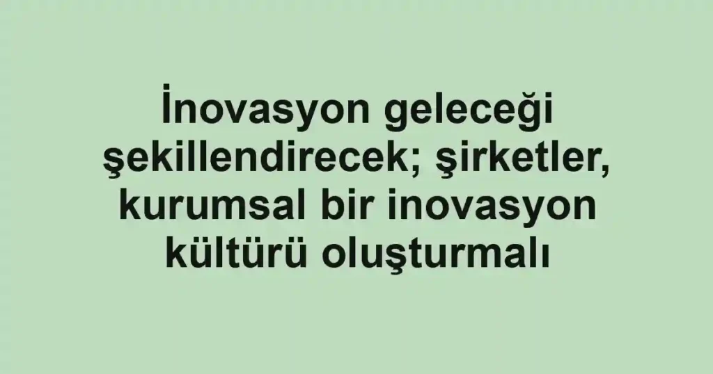 İnovasyon geleceği şekillendirecek; şirketler, kurumsal bir inovasyon kültürü oluşturmalı