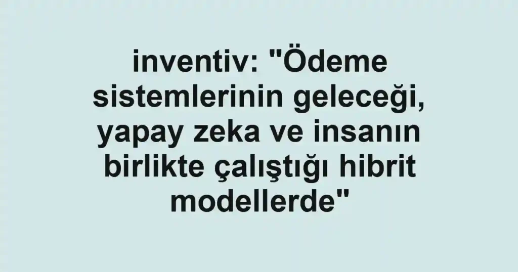 inventiv: "Ödeme sistemlerinin geleceği, yapay zeka ve insanın birlikte çalıştığı hibrit modellerde"