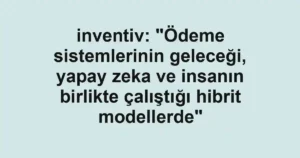 inventiv: "Ödeme sistemlerinin geleceği, yapay zeka ve insanın birlikte çalıştığı hibrit modellerde"