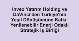 Inveo Yatırım Holding ve DaVinci'den Türkiye'nin Yeşil Dönüşümüne Katkı: Yenilenebilir Enerji Odaklı Stratejik İş Birliği