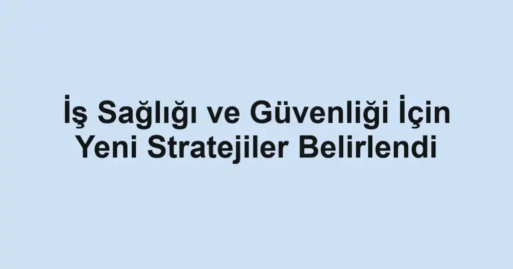 İş Sağlığı ve Güvenliği İçin Yeni Stratejiler Belirlendi