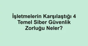 İşletmelerin Karşılaştığı 4 Temel Siber Güvenlik Zorluğu Neler?