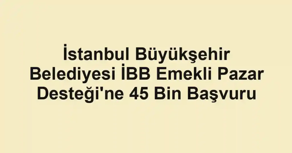 İstanbul Büyükşehir Belediyesi İBB Emekli Pazar Desteği'ne 45 Bin Başvuru