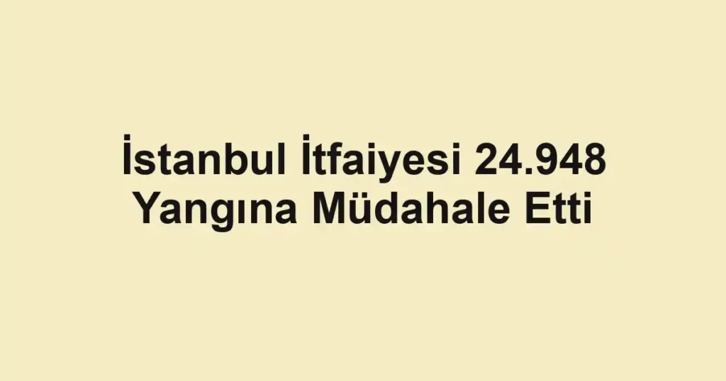 İstanbul İtfaiyesi 24.948 Yangına Müdahale Etti