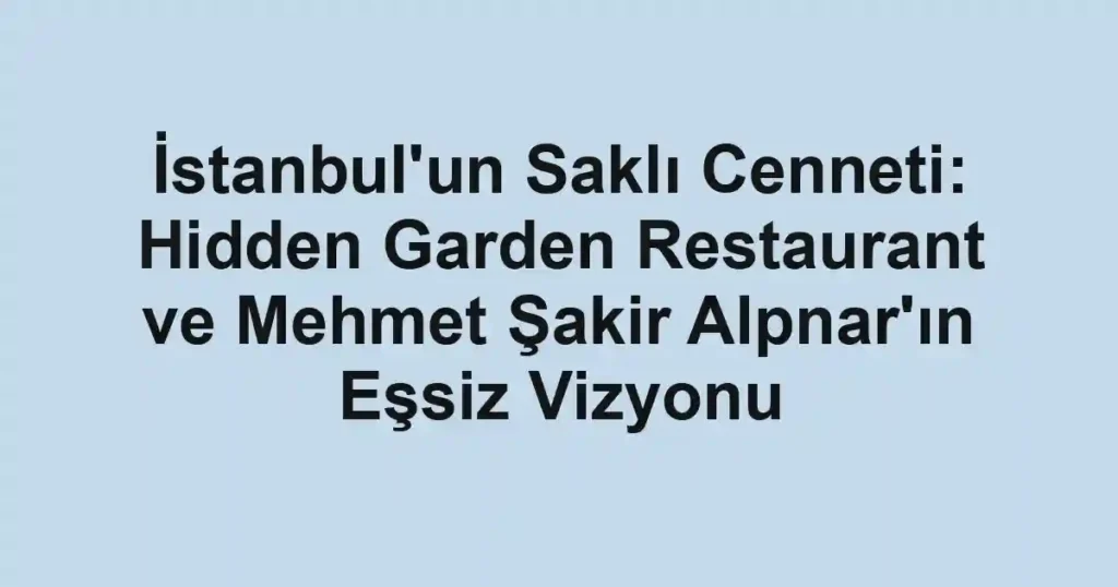 İstanbul'un Saklı Cenneti: Hidden Garden Restaurant ve Mehmet Şakir Alpnar'ın Eşsiz Vizyonu