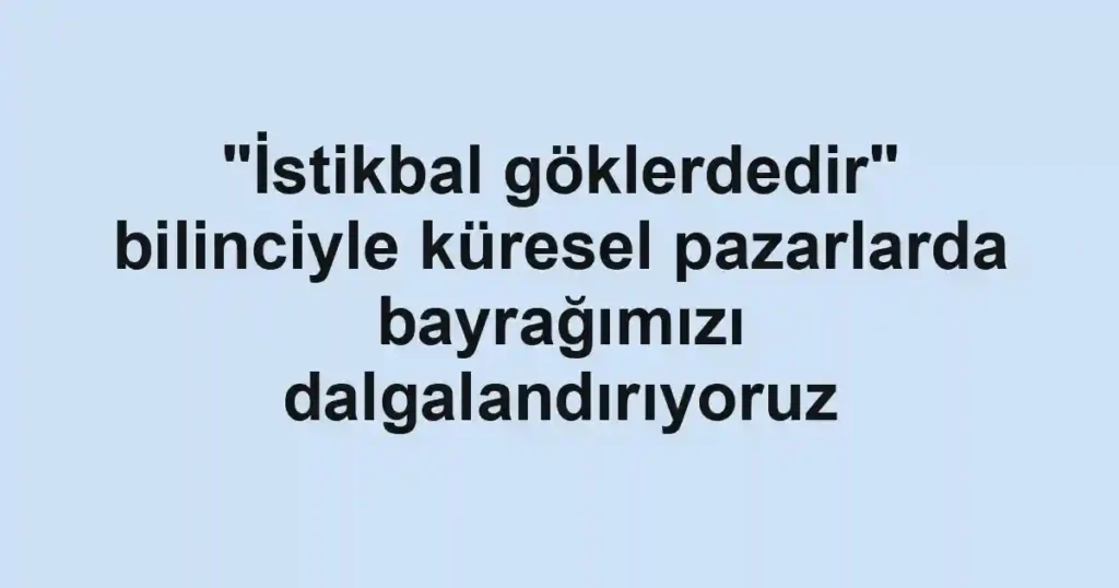 "İstikbal göklerdedir" bilinciyle küresel pazarlarda bayrağımızı dalgalandırıyoruz