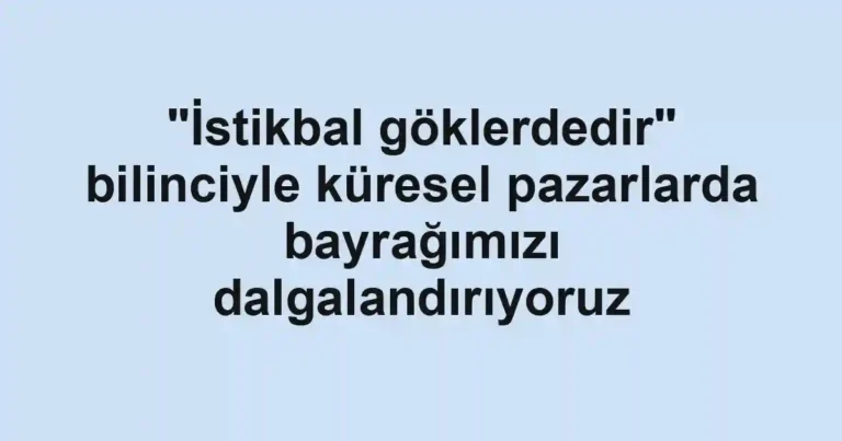 "İstikbal göklerdedir" bilinciyle küresel pazarlarda bayrağımızı dalgalandırıyoruz