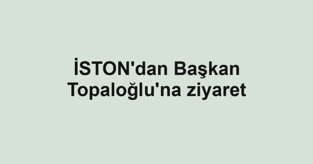 İSTON'dan Başkan Topaloğlu'na ziyaret