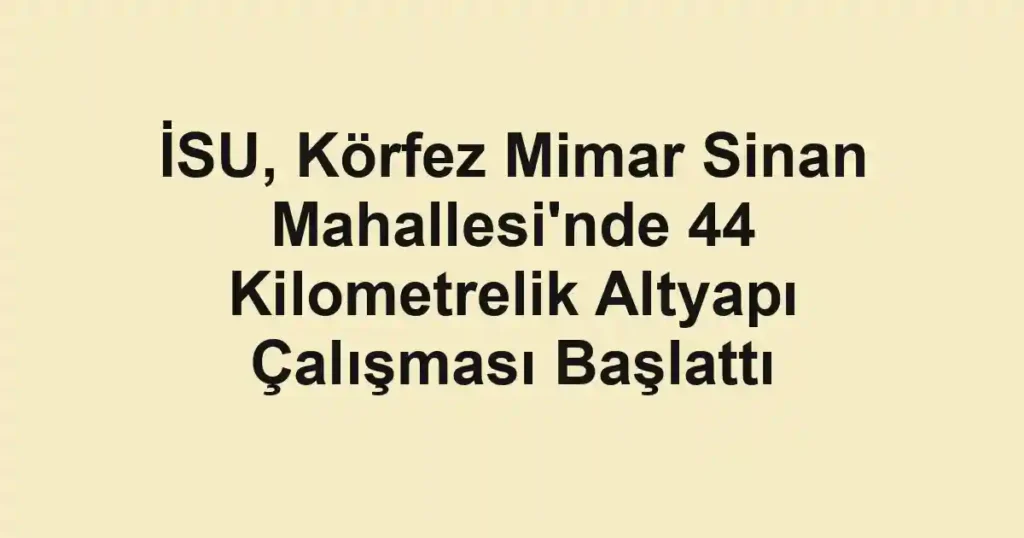 İSU, Körfez Mimar Sinan Mahallesi'nde 44 Kilometrelik Altyapı Çalışması Başlattı
