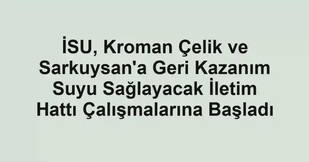 İSU, Kroman Çelik ve Sarkuysan'a Geri Kazanım Suyu Sağlayacak İletim Hattı Çalışmalarına Başladı