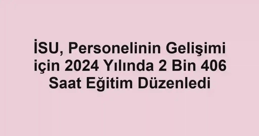 İSU, Personelinin Gelişimi için 2024 Yılında 2 Bin 406 Saat Eğitim Düzenledi