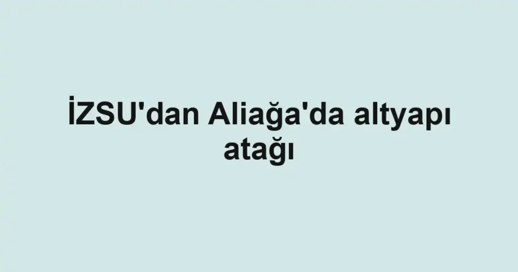 İZSU'dan Aliağa'da altyapı atağı
