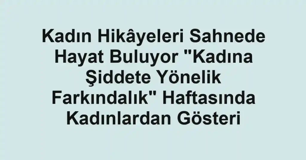 Kadın Hikâyeleri Sahnede Hayat Buluyor "Kadına Şiddete Yönelik Farkındalık" Haftasında Kadınlardan Gösteri
