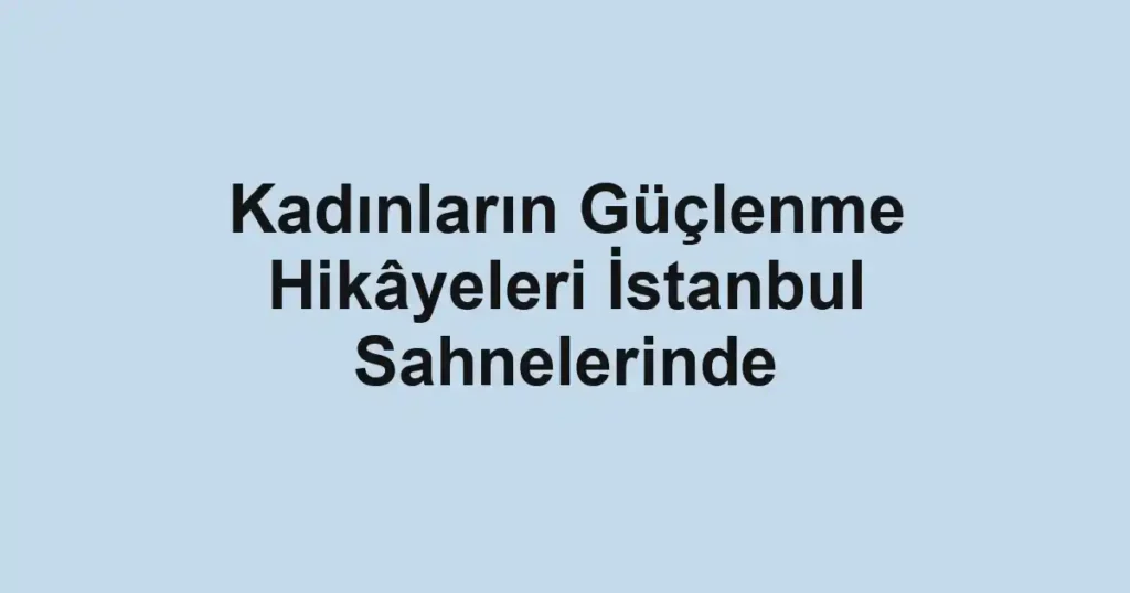 Kadınların Güçlenme Hikâyeleri İstanbul Sahnelerinde
