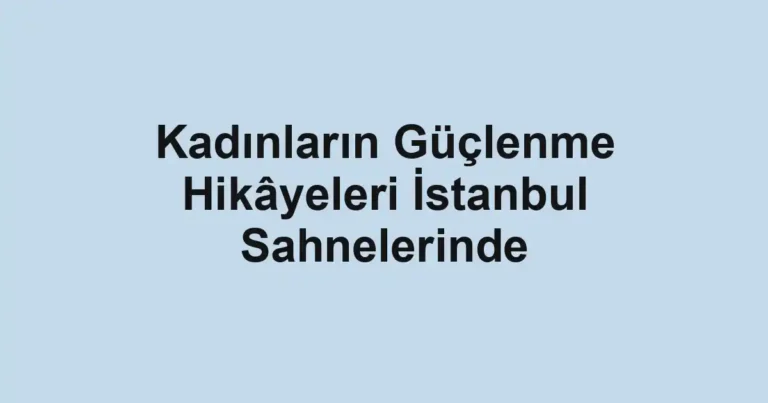 Kadınların Güçlenme Hikâyeleri İstanbul Sahnelerinde