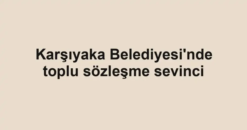 Karşıyaka Belediyesi'nde toplu sözleşme sevinci