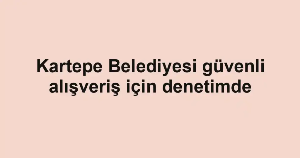 Kartepe Belediyesi güvenli alışveriş için denetimde
