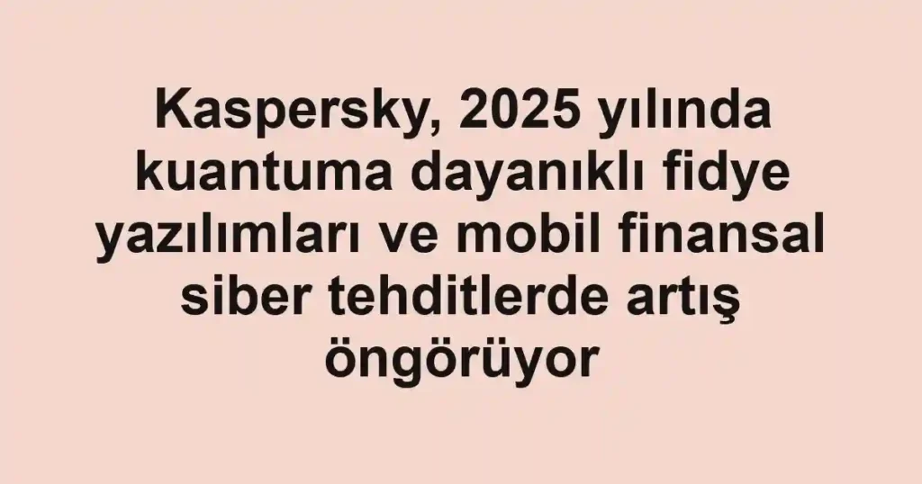 Kaspersky, 2025 yılında kuantuma dayanıklı fidye yazılımları ve mobil finansal siber tehditlerde artış öngörüyor