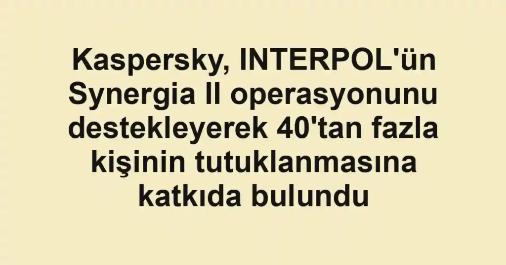 Kaspersky, INTERPOL'ün Synergia II operasyonunu destekleyerek 40'tan fazla kişinin tutuklanmasına katkıda bulundu