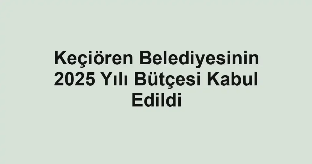 Keçiören Belediyesinin 2025 Yılı Bütçesi Kabul Edildi