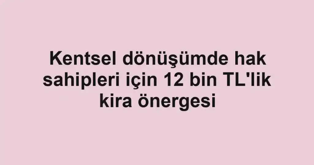 Kentsel dönüşümde hak sahipleri için 12 bin TL'lik kira önergesi