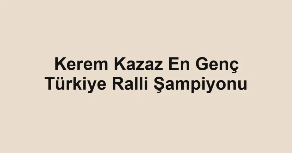 Kerem Kazaz En Genç Türkiye Ralli Şampiyonu