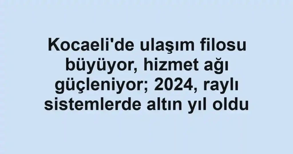 Kocaeli'de ulaşım filosu büyüyor, hizmet ağı güçleniyor; 2024, raylı sistemlerde altın yıl oldu