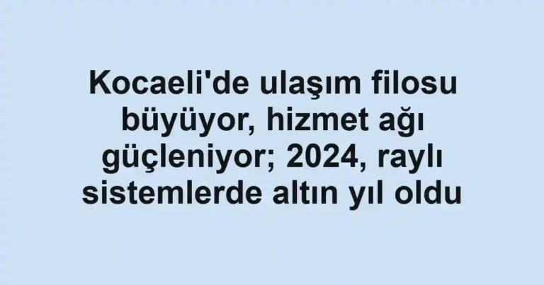Kocaeli'de ulaşım filosu büyüyor, hizmet ağı güçleniyor; 2024, raylı sistemlerde altın yıl oldu