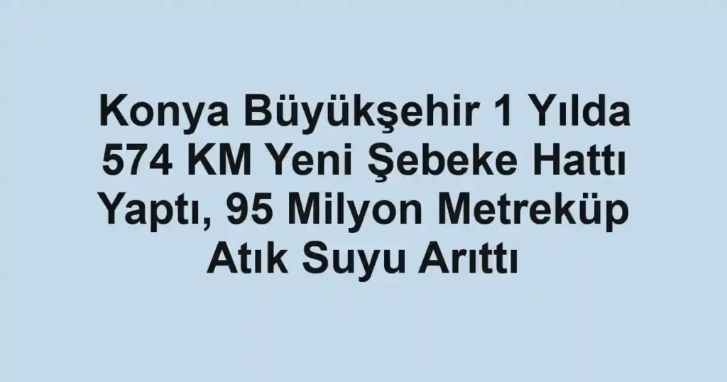 Konya Büyükşehir 1 Yılda 574 KM Yeni Şebeke Hattı Yaptı, 95 Milyon Metreküp Atık Suyu Arıttı