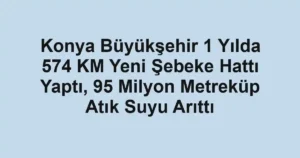 Konya Büyükşehir 1 Yılda 574 KM Yeni Şebeke Hattı Yaptı, 95 Milyon Metreküp Atık Suyu Arıttı