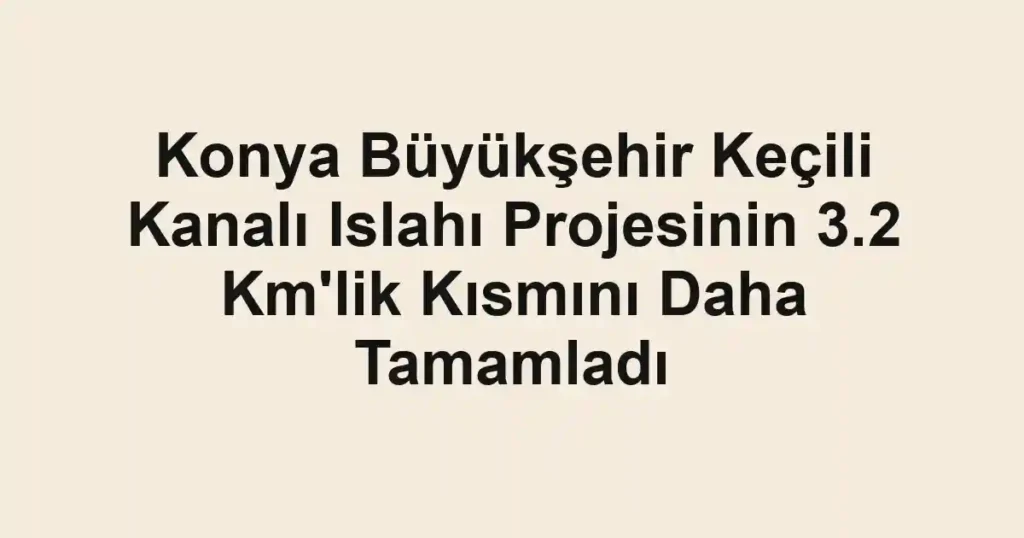 Konya Büyükşehir Keçili Kanalı Islahı Projesinin 3.2 Km'lik Kısmını Daha Tamamladı