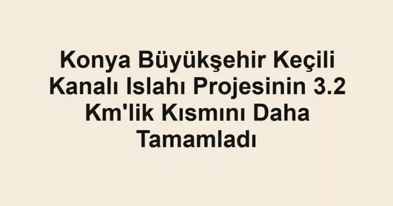 Konya Büyükşehir Keçili Kanalı Islahı Projesinin 3.2 Km'lik Kısmını Daha Tamamladı