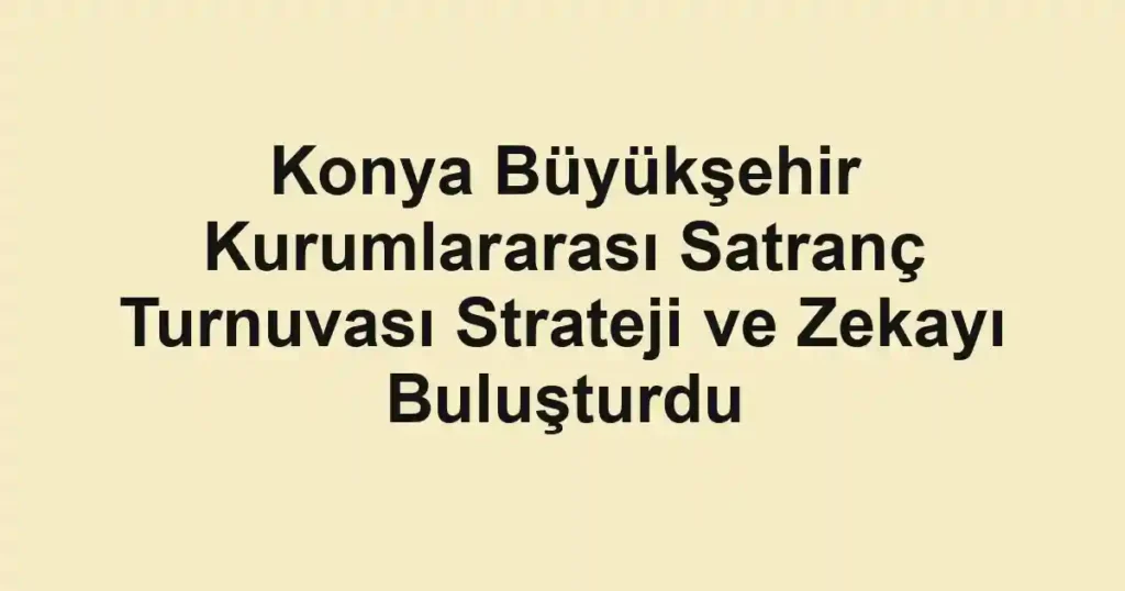 Konya Büyükşehir Kurumlararası Satranç Turnuvası Strateji ve Zekayı Buluşturdu