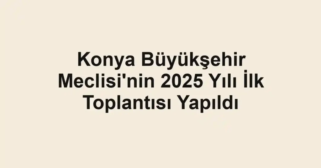 Konya Büyükşehir Meclisi'nin 2025 Yılı İlk Toplantısı Yapıldı
