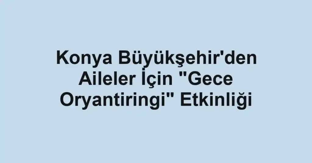 Konya Büyükşehir'den Aileler İçin "Gece Oryantiringi" Etkinliği