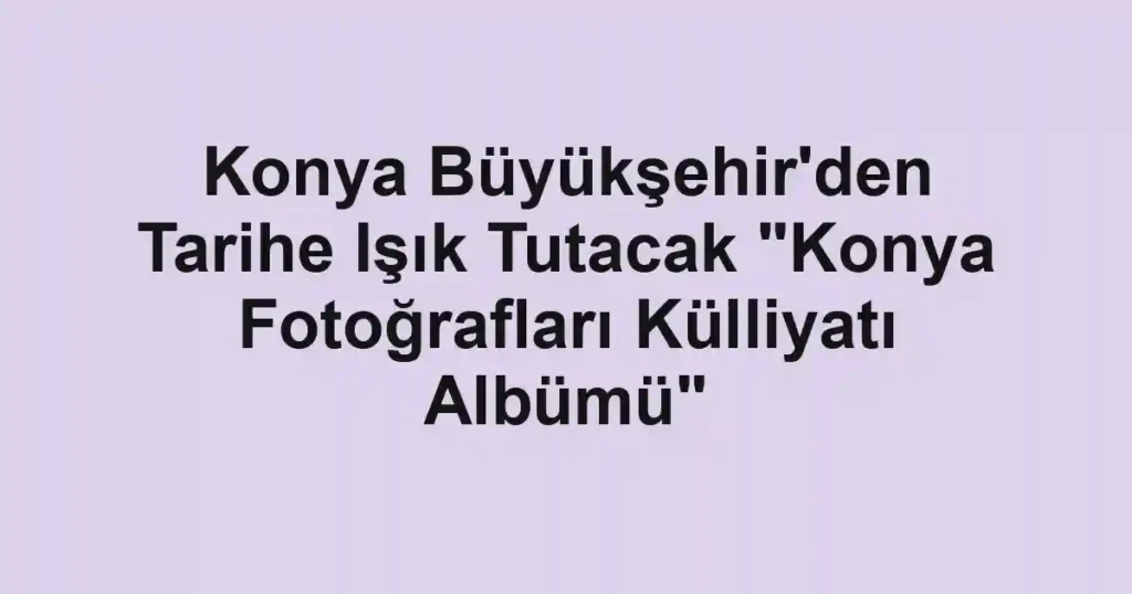 Konya Büyükşehir'den Tarihe Işık Tutacak "Konya Fotoğrafları Külliyatı Albümü"