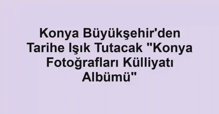 Konya Büyükşehir'den Tarihe Işık Tutacak "Konya Fotoğrafları Külliyatı Albümü"