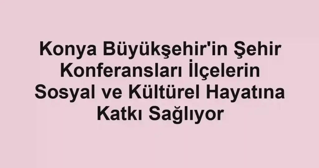 Konya Büyükşehir'in Şehir Konferansları İlçelerin Sosyal ve Kültürel Hayatına Katkı Sağlıyor