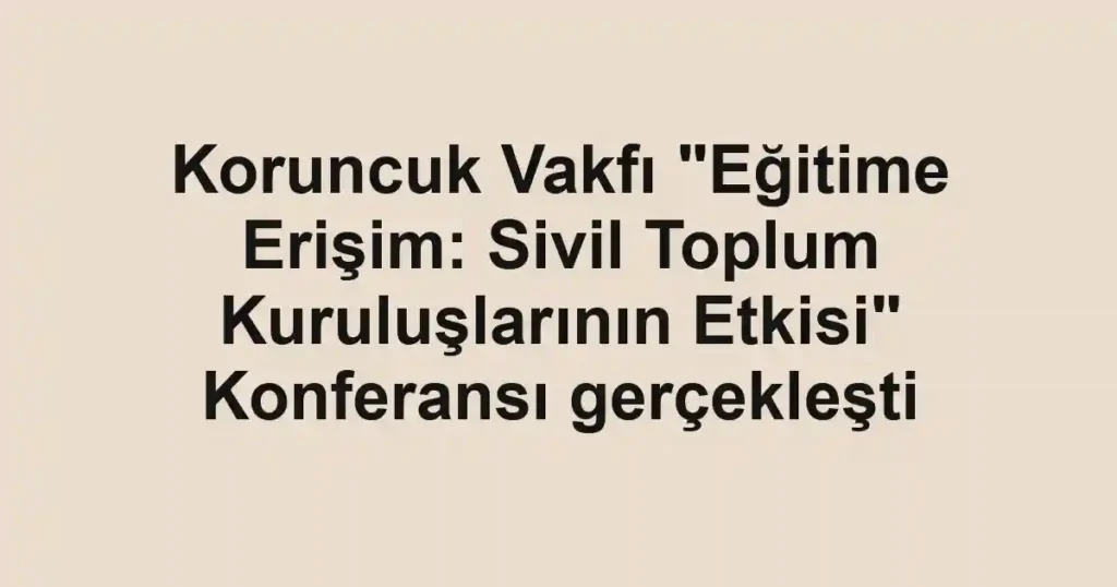 Koruncuk Vakfı "Eğitime Erişim: Sivil Toplum Kuruluşlarının Etkisi" Konferansı gerçekleşti