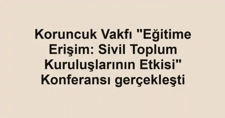 Koruncuk Vakfı "Eğitime Erişim: Sivil Toplum Kuruluşlarının Etkisi" Konferansı gerçekleşti