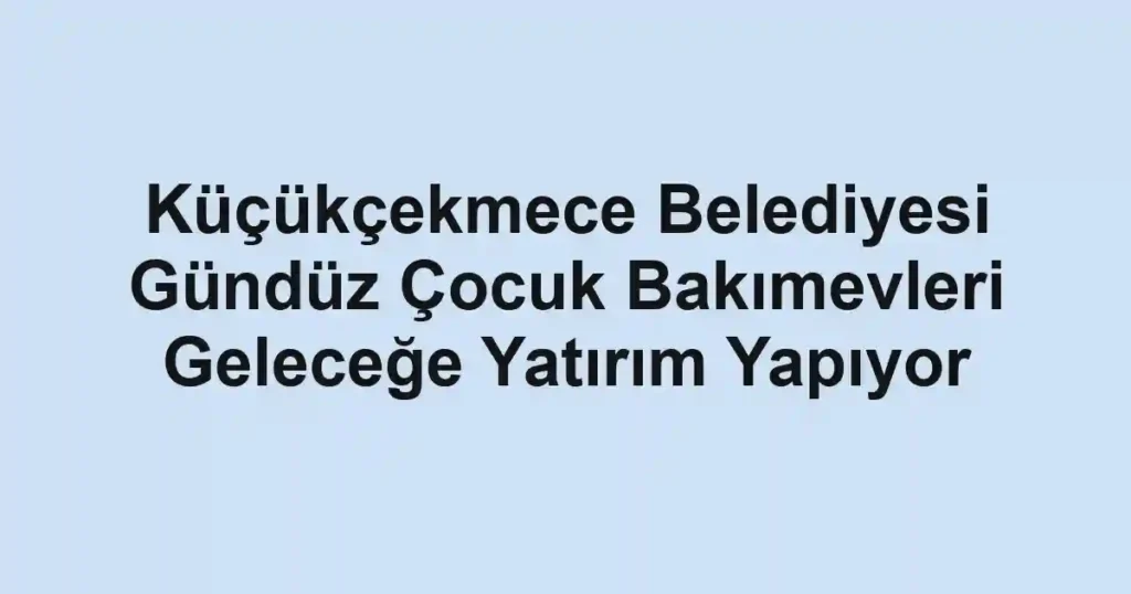 Küçükçekmece Belediyesi Gündüz Çocuk Bakımevleri Geleceğe Yatırım Yapıyor