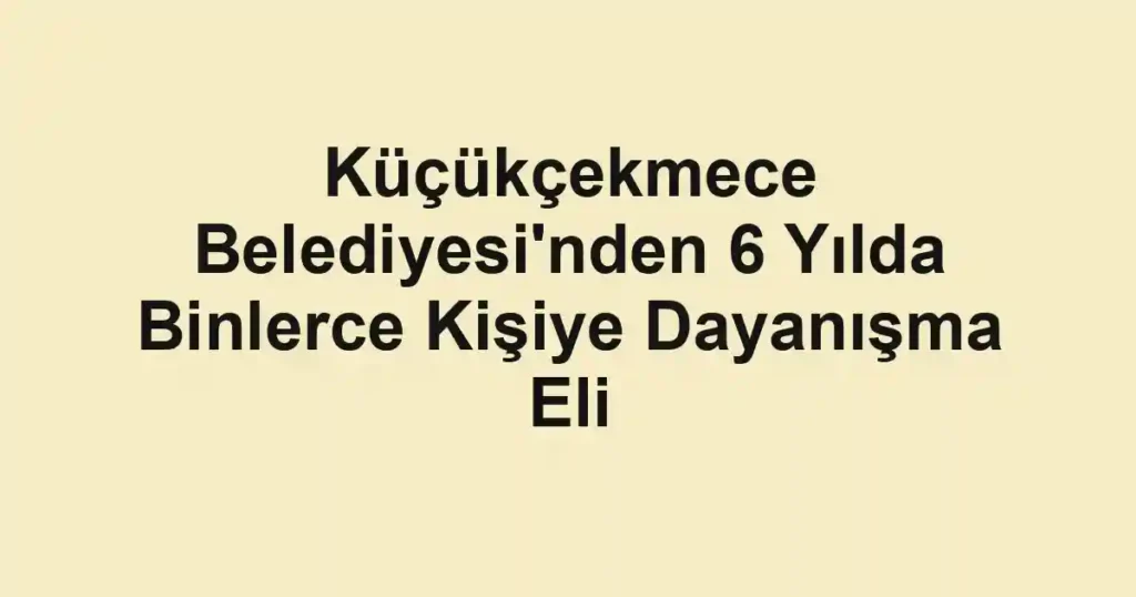 Küçükçekmece Belediyesi'nden 6 Yılda Binlerce Kişiye Dayanışma Eli