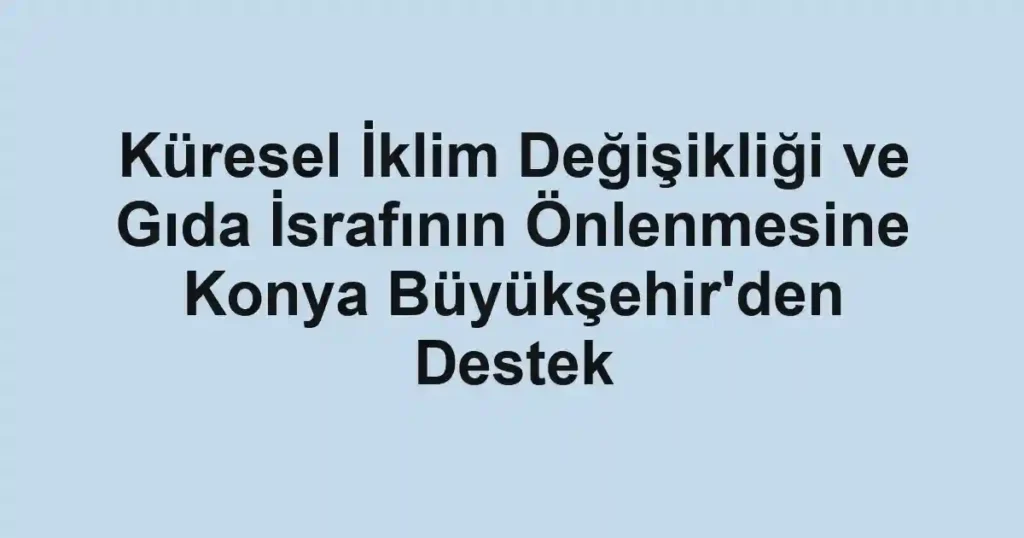 Küresel İklim Değişikliği ve Gıda İsrafının Önlenmesine Konya Büyükşehir'den Destek