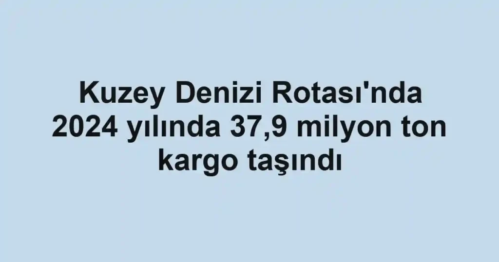 Kuzey Denizi Rotası'nda 2024 yılında 37,9 milyon ton kargo taşındı