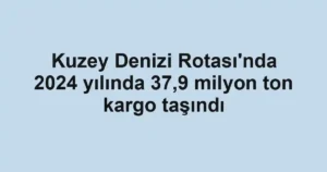 Kuzey Denizi Rotası'nda 2024 yılında 37,9 milyon ton kargo taşındı