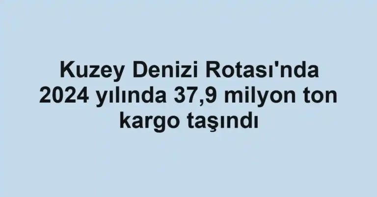 Kuzey Denizi Rotası'nda 2024 yılında 37,9 milyon ton kargo taşındı