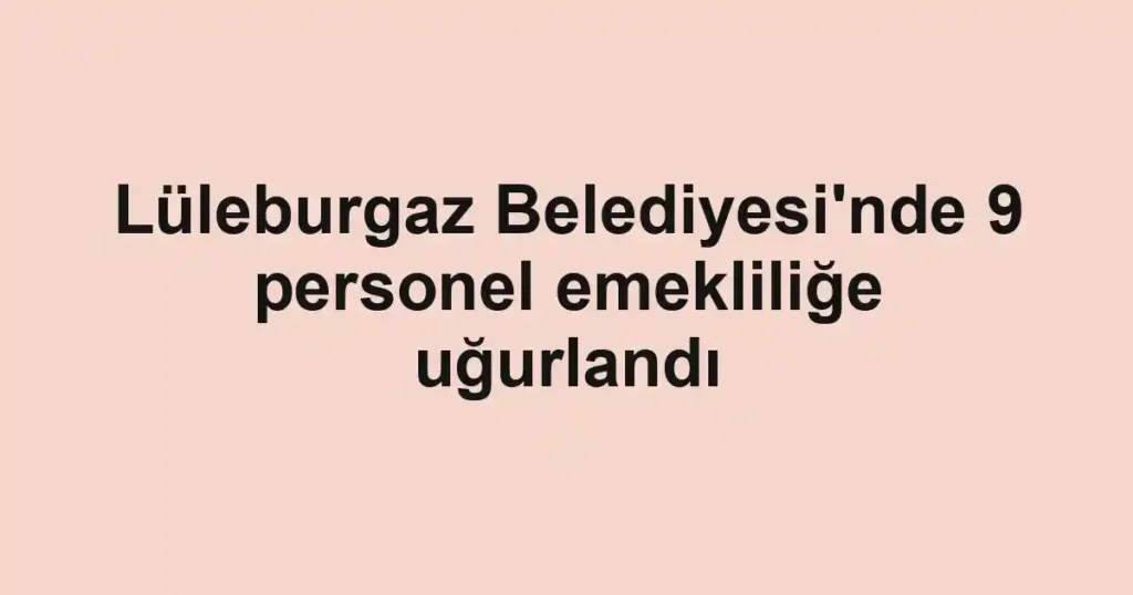 Lüleburgaz Belediyesi'nde 9 personel emekliliğe uğurlandı