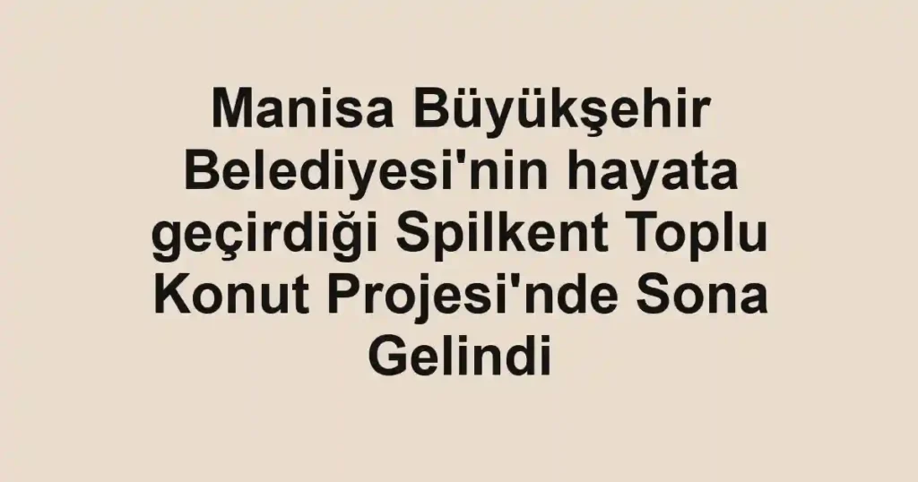Manisa Büyükşehir Belediyesi'nin hayata geçirdiği Spilkent Toplu Konut Projesi'nde Sona Gelindi