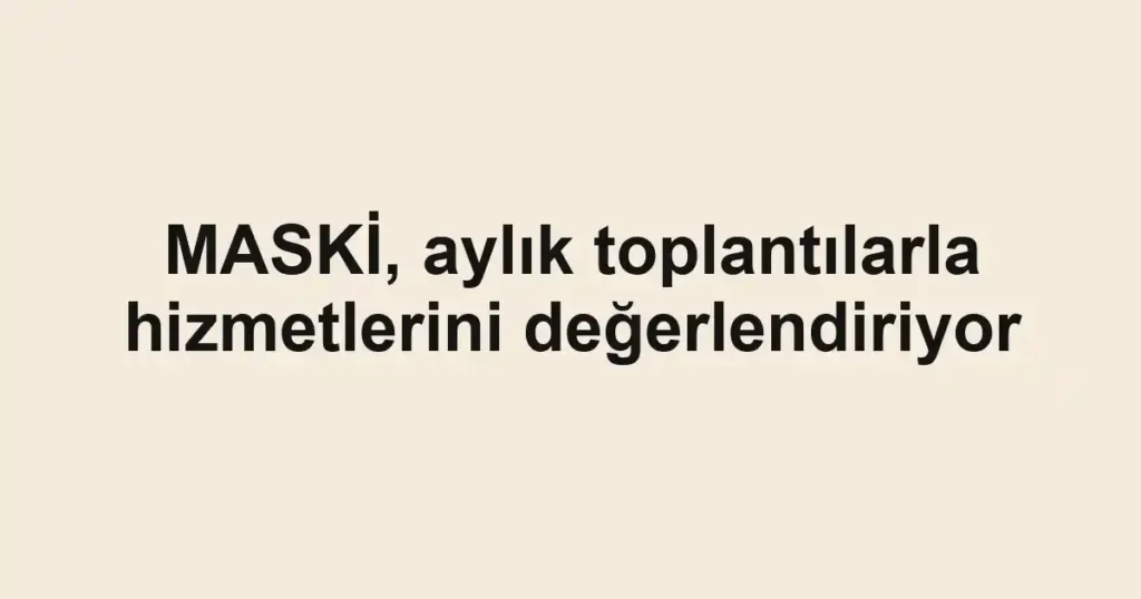 MASKİ, aylık toplantılarla hizmetlerini değerlendiriyor